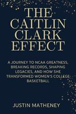 The Caitlin Clark Effect: A Journey to NCAA Greatness, Breaking Records, Shaping Legacies, and How She Transformed Women's College Basketball