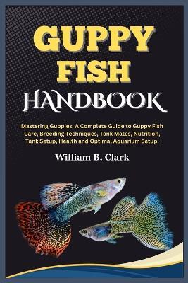 Guppy Fish Handbook: Mastering Guppies: A Complete Guide to Guppy Fish Care, Breeding Techniques, Tank Mates, Nutrition, Tank Setup, Health and Optimal Aquarium Setup. - William B Clark - cover