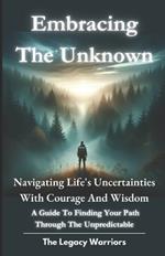 Embracing the Unknown: Navigating Life's Uncertainties with Courage and Wisdom. A Guide To Finding Your Path Through the Unpredictable.