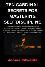 Ten Cardinal Secrets for Mastering Self Discipline: Productivity Hacks, including Overcoming Procrastination and Laziness, Developing Mental Toughness, Mastering Your Focus...