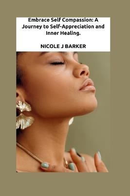 Embrace Self Compassion: A Journey to Self-Appreciation and Inner Healing - Nicole J Barker - cover