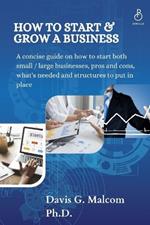 How To Start and Grow a Business: A concise guide on how to start both small / large businesses, pros and cons, what's needed and structures to put in place