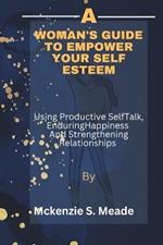 A Woman's guide to Empower Your Self Esteem: Using Productive Self talk, Creating enduring Happiness and strengthening Relationships