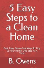 5 Easy Steps to a Clean Home: Fast, Easy, Stress-Free Ways To Tidy Up Your Home, One Step At A Time.