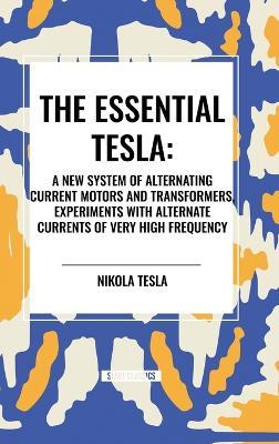 The Essential Tesla: A New System of Alternating Current Motors and Transformers, Experiments with Alternate Currents of Very High Frequenc - Nikola Tesla - cover