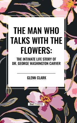 The Man Who Talks with the Flowers: The Intimate Life Story of Dr. George Washington Carver - Glenn Clark - cover