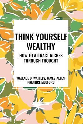 Think Yourself Wealthy: How to Attract Riches Through Thought - Wallace D Wattles,James Allen,Prentice Mulford - cover