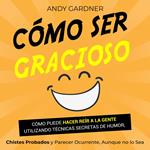 Cómo ser gracioso: Cómo puede hacer reír a la gente utilizando técnicas secretas de humor, chistes probados y parecer ocurrente, aunque no lo sea