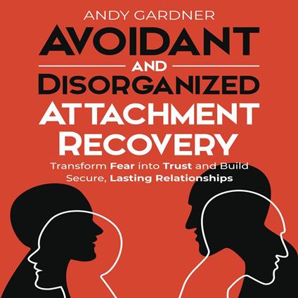 Avoidant and Disorganized Attachment Recovery: Transform Fear into Trust and Build Secure, Lasting Relationships