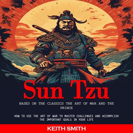 Sun Tzu: Based on the Classics the Art of War and the Prince (How to Use the Art of War to Master Challenges and Accomplish the Important Goals in Your Life)