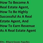 How To Become A Real Estate Agent, How To Be Highly Successful As A Real Estate Agent, And How To Earn Revenue As A Real Estate Agent