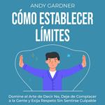 Cómo establecer límites: Domine el arte de decir no, deje de complacer a la gente y exija respeto sin sentirse culpable