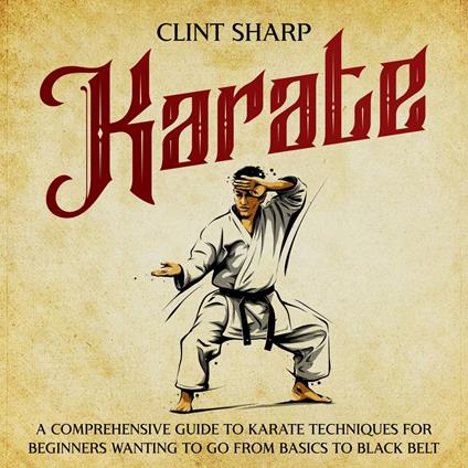 Karate: A Comprehensive Guide to Karate Techniques for Beginners Wanting to Go from Basics to Black Belt