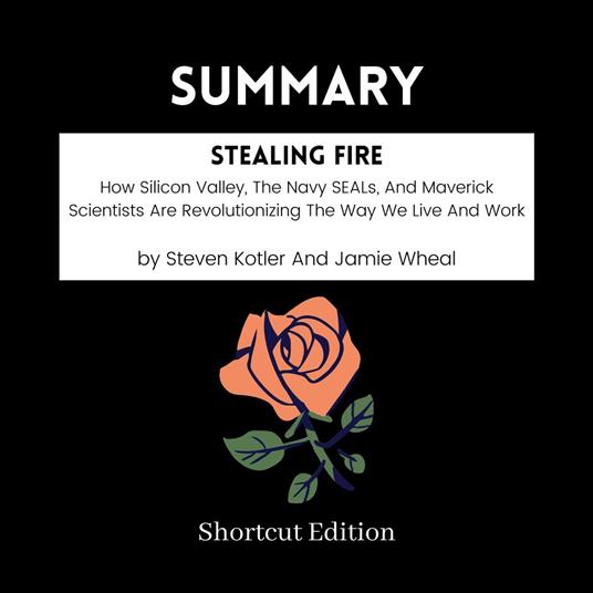 SUMMARY - Stealing Fire: How Silicon Valley, The Navy SEALs, And Maverick Scientists Are Revolutionizing The Way We Live And Work By Steven Kotler And Jamie Wheal