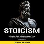 Stoicism: A Complete Guide to Stoic Serenity and Virtue (The Simplistic Timeless Stoic Art of Better Living With Ancient Wisdom)