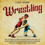 Wrestling: The Ultimate Guide for Beginners Wanting to Learn Wrestling Techniques for Self-Defense, Physical Prowess, or Competition