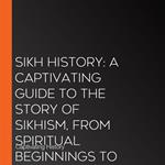 Sikh History: A Captivating Guide to the Story of Sikhism, From Spiritual Beginnings to Heroic Stands