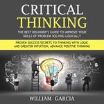 Critical Thinking: The Best Beginner’s Guide to Improve Your Skills of Problem Solving Logically (Proven Success Secrets to Thinking With Logic and Greater Intuition, Advance Positive Thinking)