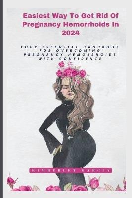 Easiest Way To Get Rid Of Pregnancy Hemorrhoids In 2024: Your Essential Handbook For Overcoming Pregnancy Hemorrhoids With Confidence - Kimberley Garcia - cover