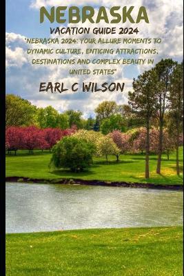 Nebraska Vacation Guide 2024: "Nebraska 2024: Your Allure Moments To Dynamic Culture, Enticing Attractions, Destinations and Complex Beauty in United States" - Earl C Wilson - cover