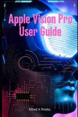 Apple Vision Pro User Guide: Unlocking the Full Potential of Your Revolutionary Spatial Computing Device - Alfred A Weeks - cover