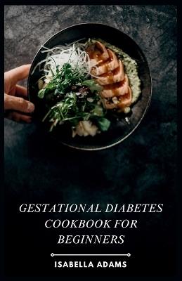 Gestational Diabetes Cookbook for Beginners: Conquer gestational diabetes with delicious, beginner-friendly recipes! ? - Isabella Adams - cover