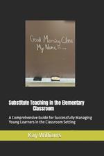 Substitute Teaching in the Elementary Classroom: A Comprehensive Guide for Successfully Managing Young Learners in the Classroom Setting