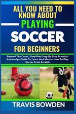All You Need to Know about Playing Soccer for Beginners: Beyond The Court, Simplified Step By Step Practical Knowledge Guide To Learn And Master How To Play Soccer From Scratch