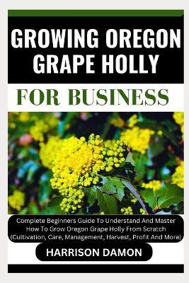 Growing Oregon Grape Holly for Business: Complete Beginners Guide To Understand And Master How To Grow Oregon Grape Holly From Scratch (Cultivation, Care, Management, Harvest, Profit And More) - Harrison Damon - cover