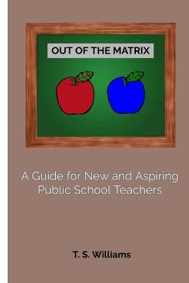 Out of The Matrix: A Guide for New and Aspiring Public School Teachers - T S Williams - cover