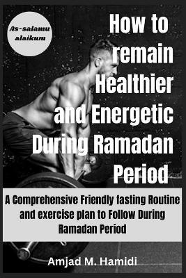 How to remain Healthier and Energetic During Ramadan period 2024: A Comprehensive Friendly fasting Routine and exercise plan to Follow During Ramadan Period - Amjad M Hamidi - cover