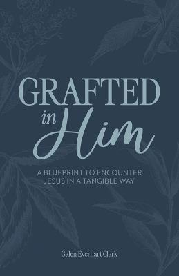 Grafted In Him: A Blueprint to Encounter Jesus in a Tangible Way - Galen Everhart-Clark - cover