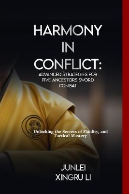 Harmony in Conflict: Advanced Strategies for Five Ancestors Sword Combat: Unlocking the Secrets of Fluidity, and Tactical Mastery - Junlei Xingru Li - cover