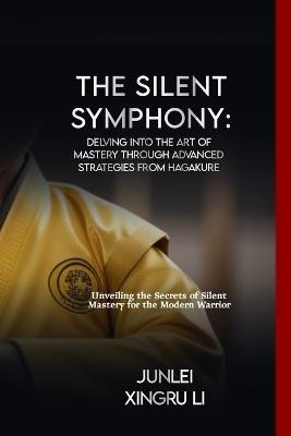 The Silent Symphony: Delving into the Art of Mastery through Advanced Strategies from Hagakure: Unveiling the Secrets of Silent Mastery for the Modern Warrior - Junlei Xingru Li - cover