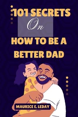 101 Secrets On How To Be A Better Dad: A Game-Changer for Dads Everywhere wether you're a seasoned parent trying to improve your strategy or a new dad searching for advice. - Maurice E Leday - cover