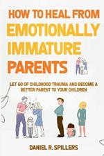 How to Heal from Emotionally Immature Parents: Let Go of Childhood Trauma and Become a Better Parent to Your Children