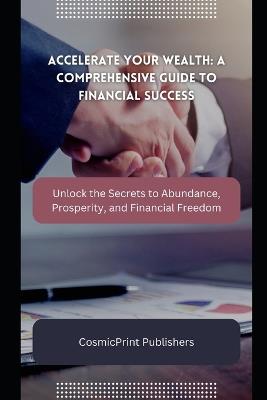 Accelerate Your Wealth: A Comprehensive Guide to Financial Success: Unlock the Secrets to Abundance, Prosperity, and Financial Freedom - Cosmicprint Publishers - cover