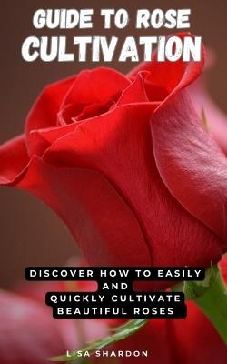 Guide to Rose Cultivation: Discover how to easily and quickly grow beautiful roses - Lisa Shardon - cover