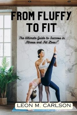 From Fluffy to Fit: The Ultimate Guide to Success in Fitness and Fat Loss!" - Leon M Carlson - cover