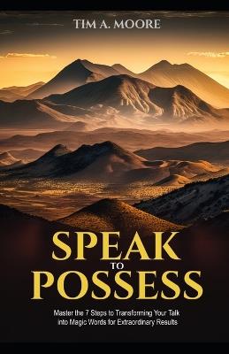 Speak to Possess: Master the 7 Steps to Transforming Your Talk into Magic Words for Extraordinary Results - Tim A Moore - cover