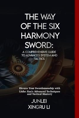 The Way of the Six Harmony Sword: A Comprehensive Guide to Advanced System and Tactics: Elevate Your Swordsmanship with Liuhe Jian's Advanced Techniques and Tactical Mastery - Junlei Xingru Li - cover