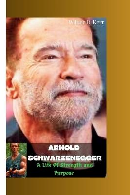 Arnold Schwarzenegger: A Life of Strength and Purpose - Wilber D Kerr - cover