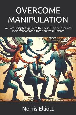 Overcome Manipulation: You Are Being Manipulated By These People, These Are Their Weapons And These Are Your Defense - Norris Elliott - cover