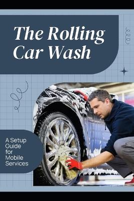 The Rolling Car Wash: A Setup Guide for Mobile Services - Felix G Ashford - cover