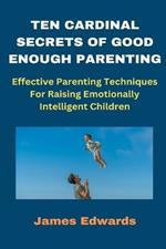 Ten Cardinal Secrets of Good Enough Parenting: Effective Parenting Techniques For Raising Emotionally Intelligent Children