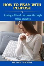 How To Pray With Purpose: Living a Life of Purpose Through Daily Prayers How to Call Heaven to Earth