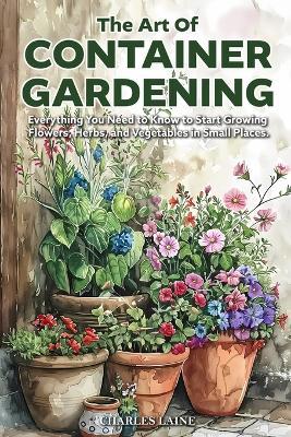 The Art of Container Gardening: Everything You Need to Know to Start Growing Flowers, Herbs, and Vegetables in Small Places - Charles Laine - cover