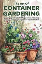 The Art of Container Gardening: Everything You Need to Know to Start Growing Flowers, Herbs, and Vegetables in Small Places