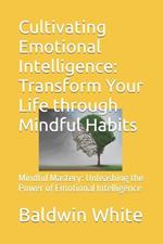 Cultivating Emotional Intelligence: Transform Your Life through Mindful Habits: Mindful Mastery: Unleashing the Power of Emotional Intelligence