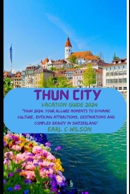 Thun City Vacation Guide 2024: "Thun 2024: Your Allure Moments To Dynamic Culture, Enticing Attractions, Destinations and Complex Beauty in Switzerland" - Earl C Wilson - cover